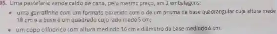 35. Uma pastelaria vende caldo de cana, pelo mesmo preço, em 2 embalagens:
uma garrafinha com um formato parecido com o de um prisma de base quadrangular cuja altura mede
18 cm e a base é um quadrado cujo lado mede 5 cm;
um copo cilindrico com altura medindo 16 cme diâmetro da base medindo 6 cm.