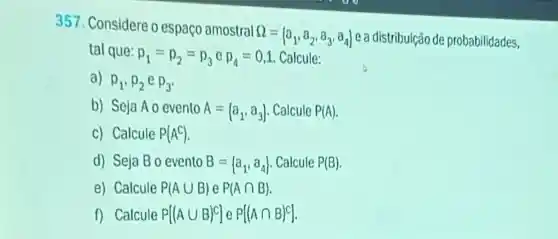 357. Considere o espaço amostral s
Omega = a_(1),a_(2),a_(3),a_(4)) e a distribuição de probabilidades,
tal que:
p_(1)=p_(2)=p_(3) e p_(4)=0,1 Calcule:
a) p_(1),p_(2)ep_(3)
b) Seja AO evento A=(a_(1),a_(3)) . Calcule P(A)
c) Calcule P(A^C)
d) Seja Bo evento B= a_(1),a_(4)) Calcule P(B)
e) Calcule P(Acup B)eP(Acap B)
f) Calcule P[(Acup B)^c]eP[(Acap B)^c]