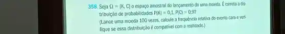 358. Seja Omega = K,C  o espaço amostral do lançamento de uma moeda. É correta a dis-
tribuição de probabilidades P(K)=0,1,P(C)=0,9
(Lance uma moeda 100 vezes calcule a frequência relativa do evento cara e veri-
fique se essa distribuição é compatível com a realidade.)