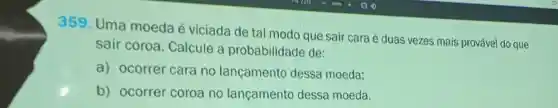 359 Uma moeda viciada de tal modo que sair cara é duas vezes mais prováve do que
sair coroa . Calcule a probabilidade de:
a)ocorrer cara no lancamento dessa moeda:
b)ocorrer coroa no lancamento dessa moeda.