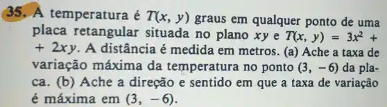 35.A temperatu ra é T(x,y) graus em qualquer ponto de uma
placa retangular situada no plano xy e T(x,y)=3x^2+
+2xy . A distância é medida em metros . (a) Ache a taxa de
variação máxima da temperatu a no ponto (3,-6) da pla-
ca. (b)Ache a direção e sentido em que a taxa de variação
é máxima em (3,-6)