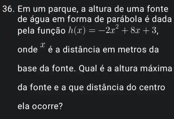 36. Em um parqu e, a altura d e uma fonte
de ág ua em forma d e parábol a é da da
pela fu nção h(x)=-2x^2+8x+3
onde * é a dist ância em met ros da
base da fo nte. Qu al é a altura máxim a
da font e e a q ue dis tância do ce ntro
ela oc orre?