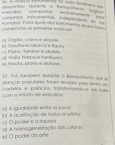 36. A musica instrumental foi outro fenômeno que
despontou durante - Renascimento - Surgiram
melodias compostas exclusivaments
para conjuntos instrumentais independente do you
humana. Para quais dos instrumentos abaixo foram
compostas as primeiras músicas?
a) Órgão, cravo e alaúde.
b) Saxofone,rabeca e flauta.
c) Piano, tambor e ukulele.
d) Viola, harpa e tamborim.
e) Flauta, piano e xilofone.
37. Foi também durante o Renascimento que as
danças populares foram levadas para dentro dos
castelos e palácios transformando-se em bailes
com o intuito de simbolizar:
a) A igualdade entre os povos
b) A aceitação de todos os artistas
c) Opoder e a riqueza
d) A homogenei zacão das culturas
e) O poder da arte