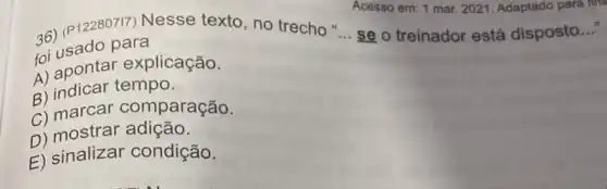 36) (P12280717) Nesse texto, no trecho
foi usado para
Acesso em: 1 mar 2021. Adaptado para int
se o treinador está disposto..."
__
A) apontar explicação.
B) indicar tempo.
C) marcar comparação.
D) mostrar adição.
E) sinalizar condição,