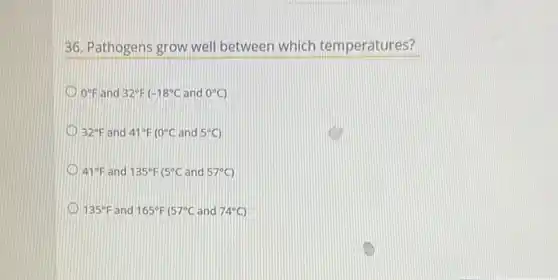 36. Pathogens grow well between which temperatures?
0^circ F and 32^circ F -18^circ C and 0^circ C
32^circ F and 41^circ F 10^circ C and 5^circ C
41^circ F and 135^circ F 5^circ C and 57^circ C
135^circ F and 165^circ F 57^circ C and 74^circ C