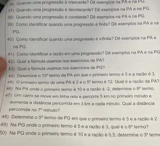 36) Quando uma progressão é crescente? Dê exemplos na PA e na PG.
37) Quando uma progressão é decrescente? Dê exemplos na PA e na PG.
38) Quando uma progressão é constante? Dê exemplos na PA e na PG.
39) Como identificar quando uma progressão é finita? Dê exemplos na PA e na
PG.
40) Como identificar quando uma progressão é infinita?Dê exemplos na PA e
na PG.
41) Como identificar a razão em uma progressão? Dê exemplos na PA e na PG
42) Qual a fórmula usamos nos exercicios de PA?
43) Qual a fórmula usamos nos exercicios de PG?
44) Determine o 10^circ  termo da PA em que o primeiro termo é 5 e a razão é 3.
45) O primeiro termo de uma PA é 2eo 5^circ  termo é 12. Qual é a razão da PA?
46) Na PA onde o primeiro termo é 10 e a razão é -2 determine o 8^circ  termo.
47) Um carro se move em linha reta e percorre 5 km no primeiro minuto e
aumenta a distância percorrida em 3 km a cada minuto. Qual a distância
percorrida no 7^circ  minuto?
48)Determine o 5^circ  termo da PG em que o primeiro termo é 3 e a razão é 2.
49)Na PG onde o primeiro termo é 5 e a razão é 3, qual é 0 6^circ  termo?
50)Na PG onde o primeiro termo é 10 e a razão é 0,5, determine o 3^circ  term