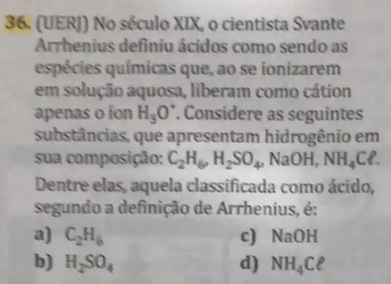 36. (UER)) No século XIX, o cientista Svante
Arrhenius definiu ácidos como sendo as
espécies químicas que, ao se ionizarem
em solução aquosa, liberam como cátion
apenas o ion H_(3)O^+ Considere as seguintes
substâncias, que apresental m hidrogênio em
sua composição: C_(2)H_(6),H_(2)SO_(4) NaOH, NH_(4)Cl.
Dentre elas , aquela classificada como ácido,
segundo a definição de Arrhenius, é:
a) C_(2)H_(6)
c) NaOH
b) H_(2)SO_(4)
d) NH_(4)Cl