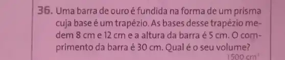 36. Uma barra de ouro é fundida na forma de um prisma
cuja base é um trapézio. As bases desse trapézio me-
dem 8 cm e 12 cm e a altura da barra é 5 cm. O com-
primento da barra é 30 cm. Qual é o seu volume?
1500cm^3