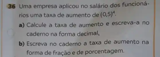 36 Uma empresa aplicou no salário dos funcioná-
rios uma taxa de aumento de (0,5)^4
a) Calcule a taxa de aumento e escreva-a no
caderno na forma decimal,
b) Escreva no caderno a taxa de aumento na
forma de fração e de porcentagem.