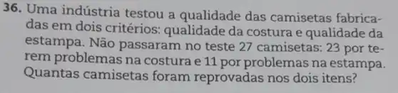 36. Uma indústria testou a qualidade das camisetas fabrica-
das em dois critérios:qualidade da costura e qualidade da
estampa. Não passaram no teste 27 camisetas: 23 por te-
rem problemas na costura e 11 por problemas na estampa.
Quantas camisetas foram reprovadas nos dois itens?