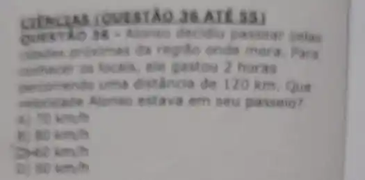 36.ATE SS)
decidiu passear pelas
regiso onde mora. Para
centrecer on locals, ele gastou 2 horas
uma distancia de 120 km. Que
cabe Alonso estava em seu passeio?
70km/h
B) 80km/h
40km/h
90km/h