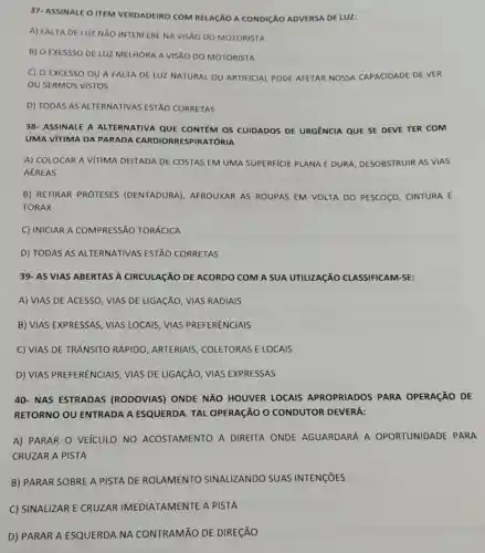 37- ASSINALE O ITEM VERDADEIRO COM RELACXO A CONDIGXO ADVERSA DE LUz:
A) FALTA DE LUZ NĂO INTERFERE NA VISXO DO MOTORISTA
B) O EXESSSO DE LUZ MELHORA A VISÃO DO MOTORISTA
C) O EXCESSO OU A FALTA DE LUZ NATURAL OU ARTIFICIAL PODE AFETAR NOSSA CAPACIDADE DE VER
OU SERMOS VISTOS
D) TODAS AS ALTERNATIVAS ESTÃO CORRETAS
38- ASSINALE A ALTERNATIVA QUE CONTEM OS CUIDADOS DE URGENCIA QUE SE DEVE TER COM
UMA VITIMA DA PARADA CARDIORRESPIRATÓRIA
A) COLOCAR A VITIMA DEITADA DE COSTAS EM UMA SUPERFICIE PLANA EDI DURA AA, DESOBSTRUIR AS VIAS
AÉREAS
B) RETIRAR PRÓTESES (DENTADURA), AFROUXAR AS ROUPAS EM VOLTA DO PESCOCO, CINTURA E
TORAX
C) INICIAR A COMPRESSÃO TORÁCICA
D) TODAS AS ALTERNATIVAS ESTÃO CORRETAS
39- AS VIAS ABERTAS A CIRCULAGãO DE ACORDO COM A SUA UTILIZAçãO CLASSIFICAM-SE:
A) VIAS DE ACESSO , VIAS DE LIGAGÃO, VIAS RADIAIS
B) VIAS EXPRESSAS, VIAS LOCAIS, VIAS PREFERENCIAIS
C) VIAS DE TRÂNSITO RÁPIDO, ARTERIAIS , COLETORAS E LOCAIS
D) VIAS PREFERENCIAIS ; VIAS DE LIGAGÃO, VIAS EXPRESSAS
40- NAS ESTRADAS (RODOVIAS) ONDE NĂO HOUVER LOCAIS APROPRIADOS PARA OPERAçãO DE
RETORNO OU ENTRADA A ESQUERDA. TAL OPERAGÃO O CONDUTOR DEVERÁ:
A) PARAR O VEÍCULO NO ACOSTAMENTO A DIREITA ONDE AGUARDARÁ A OPORTUNIDADE PARA
CRUZAR A PISTA
B) PARAR SOBRE A PISTA DE ROLAMENTO SINALIZANDO SUAS INTENGõES
C) SINALIZAR E CRUZAR IMEDIATAMENTE A PISTA
D) PARAR A ESQUERDA NA CONTRAMÃO DE DIRECÃO