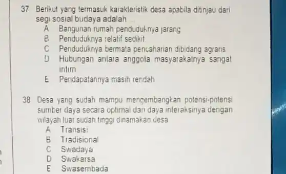 37 Berikut yang termasuk karakteristik desa apabila ditinjau dari
segi sosial budaya adalah __
A Bangunan rumah penduduknya jarang
B Penduduknya :elatif sedikit
C Penduduknya bermata pencaharian dibidang agraris
D Hubungan antara anggola masyarakatnya sangat
intim
E Pendapatannya masih rendah
38 Desa yang sudah mampu mengembangkan potensi-potensi
sumber daya secara oplimal dan daya interaksinya dengan
ivilayah luar sudah tinggi dinamakan desa
A Transis
B Tradisional
C Swadaya
D Swakarsa
E Swasembada