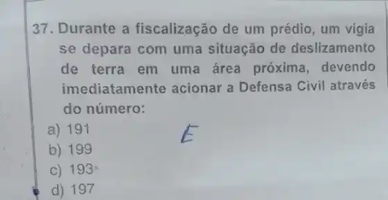 37. Durante a fiscalização de um prédio, um vigia
se depara com uma situação de deslizamento
de terra em uma área próxima , devendo
imediatame nte acionar a Defensa Civil através
do número:
a) 191
b) 199
C) 193
d) 197