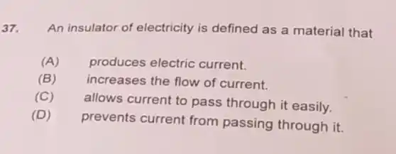 37. An insulator of electricity is defined as a material that
(A) produces electric current.
(B) increases the flow of current.
(C)
allows current to pass through it easily.
(D)
prevents current from passing through it.