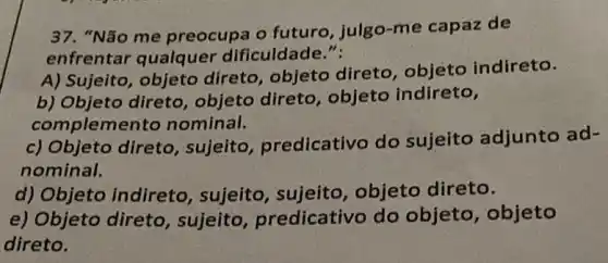 37. "Não me preocupa o futuro , julgo-me capaz de
enfrentar qualquer dificuldade.":
A) Sujeito, objeto direto, objeto direto, objeto indireto.
b) Objeto direto , objeto direto , objeto indireto,
compleme nto nominal.
c) Objeto direto , sujeito , predicativo do sujeito adjunto ad-
nominal.
d) Objeto indireto , sujeito, sujeito , objeto direto.
e) Objeto direto , sujeito , predicativo do objeto, objeto
direto.