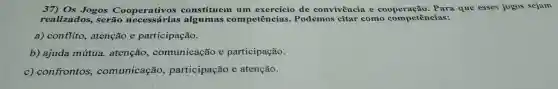 37) Os Jogos Cooperativos constituem um de convivência e que esses jogos sejam
realizados, serão competências.Podemos citar como competências:
a) conflito, atenção e participação.
b) ajuda mútua,atenção , comunicação e participação.
c) confrontos , comunicação participação e atenção.