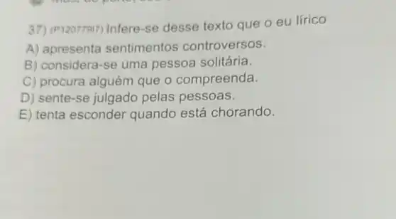 37) (P12077917)Infere-se desse texto que o eu lirico
A) apresenta sentimentos controversos.
B) considera-se uma pessoa solitária.
C) procura alguém que o compreenda.
D) sente-se julgado pelas pessoas.
E) tenta esconder quando está chorando.