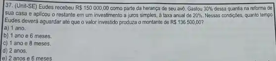 37. (Unit-SE) Eudes recebeu R 150000,00 como parte da herança de seu avô. Gastou 30%  dessa quantia na reforma de
sua casa e aplicou o restante em um investimento a juros simples, à taxa anual de 20%  Nessas condições, quanto tempo
Eudes deverá aguardar até que o valor investido produza o montante de R 136500,00 i
a) 1 ano.
b) 1 ano e 6 meses.
C) 1 ano e 8 meses.
d) 2 anos.
e) 2 anos e 6 meses