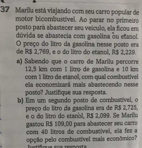 37
Marilu está viajando com seu carro popular de
motor bicombust ivel. Ao parar no primeiro
posto para abastecer seu veículo, ela ficou em
dúvida se abastecia com gasolina ou etanol.
preço do litro da gasolina nesse posto era
de R 2,769 , e o do litro do etanol, R 2,229
a) Sabendo que o carro de Marilu percorre
12,5 km com 1 litro de gasolina e 10 km
com 1 litro de etanol, com qual combustivel
ela economizará mais abastecendo nesse
posto? Justifique sua resposta.
b) Em um segundo posto de combustivel, o
preço do litro da gasolina era de R 2,725,
e o do litro do etanol, R 2,099 . Se Marilu
gastou R 109,00 para abastecer seu carro
com 40 litros de combustivel, elá fez a
opção pelo zombustivel mais econômico?