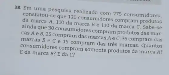 38. Em uma pesquisa realizada com 275 consumidores,
constatou-se que 120 consumidores compram produtos
da marca A, 11 O da marca B e 110 da marca C. Sabe-se
ainda que 30 consumidores compram produtos das mar-
cas A e B, 25 compram das marcas A e C, 35 compram das
marcas B e C e 15 compram das tres marcas. Quantos
consumidores compram somente produtos da marca A?
E da marca B?E da C?