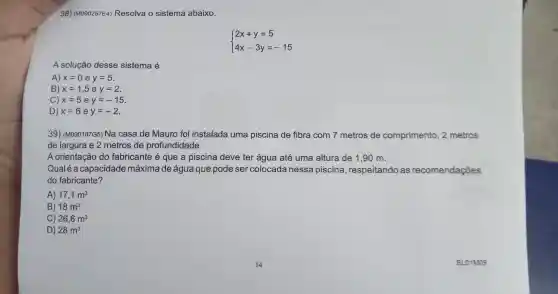 38) (M090257E4)Resolva o sistema abaixo.
 ) 2x+y=5 4x-3y=-15 
A solução desse sistema é
A) x=0ey=5
B) x=1,5ey=2
C) x=5ey=-15
D) x=6ey=-2
39)(M090187G5)Na casa de Mauro foi instalada uma piscina de fibra com 7 metros de comprimento , 2 metros
de largura e 2 metros de profundidade.
A orientaçãc do fabricante é que a piscina deve ter água até uma altura de 1.90 m.
Qualéa capacidade máxima de água que pode ser colocada nessa piscina , respeitando as recomendações
do fabricante?
A) 17,1m^3
B) 18m^3
C) 26,6m^3
D) 28m^3