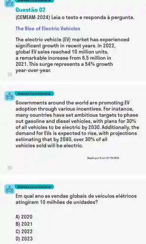38
39
Dinâmica Local Interativa
Questão 02
(CEMEAM-2024) Leia o texto e responda à pergunta.
The Rise of Electric Vehicles
The electric vehicle (EV) market has experienced
significant growth in recent years. In 2022,
global EV sales reached 10 million units,
a remarkable increase from 6.5 million in
2021. This surge represents a 54%  growth
year-over-year.
Dinâmica Local Interativa
Governments around the world are promoting EV
adoption through various incentives . For instance,
many countries have set ambitious targets to phase
out gasoline and diesel vehicles, with plans for 30% 
of all vehicles to be electric by 2030 . Additionally, the
demand for EVs is expected to rise , with projections
estimating that by 2040, over 30%  of all
vehicles sold will be electric.
Geado por IA em 07/10/2024
Em qual ano as vendas globais de veiculos elétricos
atingiram 10 milhões de unidades?
A) 2020
B) 2021
C) 2022
D) 2023