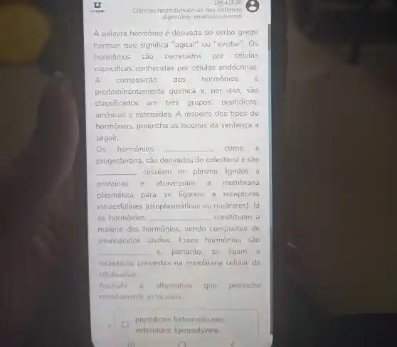 38541688
Ciências morfofuncionais dos sistemas
digestório,endócrino e renal
A palavra hormônio é derivada do verbo grego
horman que significa "agitar"ou "excitar". Os
hormônios são secretados por células
especificas conhecidas por células endócrinas.
A composição dos hormônios é
predor ninantemente química e, por isso, são
classificados em tres grupos:peptídicos,
amínicos e esteroides. A respeito dos tipos de
hormônios , preencha as lacunas da sentença a
seguir.
Os hormônios __ como a
progesterona , são derivados do colesterol e são
__ circulam no plasma ligados a
proteínas e atravessam a membrana
plasmática para se ligarem a receptores
intracelulares (citoplasmáticos ou nucleares). Já
os hormônios __ constituem a
maioria dos hormônios , sendo compostos de
aminoácidos unidos.Esses hormônios são
__ e, portanto, se ligam a
receptores presentes na membrana celular da
célula-alvo.
Assinale a alternativa que preenche
corretamente as lacunas;
A.
peptídicos hidrossoluveis;
esteroides lipossolúveis.
III