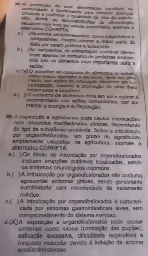 38.A promoção de uma alimentação saudável na
comunidade é fundamental para prevenir doenças
e melhorar a de vida da
Sobre as recomendaçōes de alimentação
saudivel com saúde comunitária.assinale a
allemativa CORRETA:
a.
) Alimentos ultraprocessados, como salgadinhos e
refrigerantes, devem compor a maior parte da
dieta por serem práticos e acessiveis.
b.
)As campanhas de alimentação saudável devem
focar apenas no consumo de proteinas animais.
pois são as alimentos mais importantes para a
saúde.
c. (X) O incentivo ao consumo de alimentos in nature
como frutas, legumés e verduras, deve ser prio-
rizado nas ações de educação alimentar em co-
munidades, visando a promoção de uma dieta
balanceada e saudável.
d. ) 0 consumo de alimentos ricos em sal e açúcaré
recomendado nas ações comunitárias , por au-
mentar a energia e a disposição.
39. A exposição a agrotóxicos pode causar intoxicações
com diferentes manifestações clinicas dependendo
do tipo de substância envolvida. Sobre a intoxicacão
por organofosfora dos, um grupo de agrotóxicos
amplamente utilizados na agricultura, assinale . a
alternativa CORRETA:
a. ) Os sinais de intoxicação por organofosforados
incluem erupções cutâneas sendo
os sintomas neurológicos incomuns.
b. ) A intoxicação por organofosforados não costuma
apresentar sintomas graves, sendo geralmente
autolimitada sem necessidade de tratamento
médico.
c. () A intoxicação por organofosforados é caracteri-
zada por sintomas gastrointestinais leves , sem
comprometimento do sistema nervoso.
A exposição a organofosforados pode causar
sintomas como miose (contração das pupilas)
salivação excessiva dificuldade respiratória e
fraqueza muscular devido à inibição da enzima
acetilcolineste