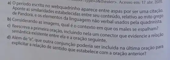 =38theater>
a) O período escrito no webquadrinho aparece entre aspas por ser uma citação.
Aponte as similaridades estabelecidas entre seu conteúdo relativo ao mito grego
de Pandora, e os elementos da linguagem não verbal usados pela quadrinista.
b) Considerando as imagens, qual é o contexto em que os males se espalham?
c) Reescreva a primeira oração , incluindo nela um conector que evidencie a relação
semântica existente entre ela e a oração seguinte.
d) Além de "e", que outra conjunção poderia ser incluída na última oração para
explicitar a relação de sentido que estabelece com a oração anterior?