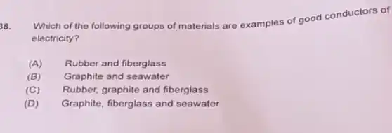 38.
Which of the following groups of materials are examples of good conductors of
electricity?
(A) Rubber and fiberglass
(B) Graphite and seawater
(C) Rubber, graphite and fiberglass
(D) Graphite, fiberglass and seawater