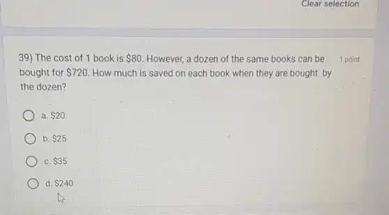 39) The cost of 1 book is 80 However, a dozen of the same books can be
bought for 720 . How much is saved on each book when they are bought by
the dozen?
a. 20
b. 25
C. 35
d 240
1 point