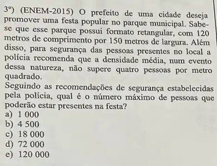 39) (ENEM-2015) 0 prefeito de uma cidade deseja
promover uma festa popular no parque municipal. Sabe-
se que esse parque possui formato retangular, com 120
metros de comprimento por 150 metros de largura . Além
disso, para segurança das pessoas presentes no local a
polícia recomenda que a densidade média, num evento
dessa natureza, não supere quatro pessoas por metro
quadrado.
Seguindo as recomendações de segurança estabelecidas
pela policia, qual é o número máximo de pessoas que
poderão estar presentes na festa?
a) 1000
b) 450 o
c) 18000
d) 7200 o
e) 120000