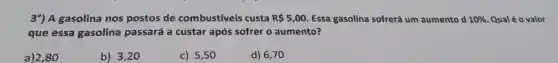 39) A gasolina nos postos de combustiveis custa R 5,00 Essa gasolina sofrerá um aumento d 10%  Qual é o valor
que essa gasolina passará a custar após sofrer o aumento?
a)280
b) 3,20
c) 5,50
d) 6,70