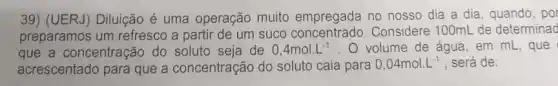 39) (UERJ) Diluição é uma operação muito empregada no nosso dia a dia, quando , por
preparamos um refresco a partir de um suco Considere 100mL de determinad
que a concentração do soluto seja de 0,4mol.L^-1 . Volume de água, em mL, que
acrescentado para que a concentração do soluto caia para
0,04mol.L^-1 , será de: