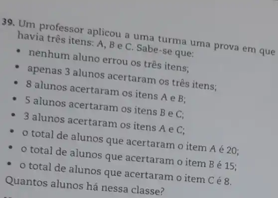 39. Um professor aplicou a uma turma uma prova em que
havia três itens: A , B e C. Sabe -se que:
- nenhum aluno errou os três itens:
apenas 3 alunos acertaram os três itens;
8 alunos acertaram os itens
Ain B
5 alunos acertaram os itens
BeC
3 alunos acertaram os itens
Ain C
total de alunos que acertaram o item A é 20;
- o total de alunos que acertaram o item Bé 15;
- o total de alunos que acertaram o item Cé8.
Quantos alunos há nessa classe?