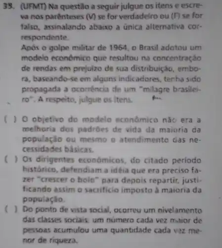 39.(UFMT) Na questão a seguir julgue os itens e escre-
va nos parenteses (v) se for verdadeiro ou (F) se for
falso, assinalando abaixo a única alternativa cor-
respondente.
Após o golpe militar de 1964, o Brasil adotou um
modelo economico que resultou na concentraçáo
de rendas em prejuizo de sua distribuição, embo-
ra, baseando-se em alguns indicadores , tenha sido
propagada a ocorréncia de um "milagre brasilei-
ro". A respeito julgue os itens.
() O objetivo do modelo econômico nào era a
melhoria dos padróes de vida da maioria da
população ou mesmo o atendimento das ne
cessidades básicas.
( ) Os dirigentes economicos, do citado periodo
histórico, defendia n a idéia que era preciso fa-
zer "crescer o bolo "para depois repartir justi
ficando assim o sacrificio imposto à maioria da
população.
( ). Do ponto de vista social, ocorreu um nivelamento
das classes sociais um número cada vez maior de
pessoas acumulou uma quantidade cada vez me-