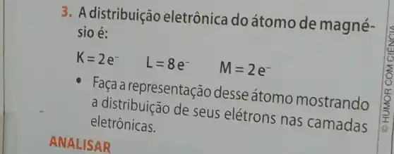 3.A distribuição eletrônica do átomo de magné-
sio é:
K=2e^- L=8e^- M=2e^-
Faça a representac ão desse atomo mostrando
a distribuição de seus elétrons nas camadas
eletrônicas.
ANALISAR