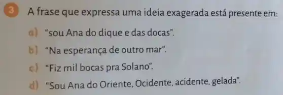 (3)A frase que expressa uma ideia exagerada está presente em:
a) "sou Ana do dique edas docas".
b) "Na esperança de outro mar".
c) "Fiz mil bocas pra Solano".
d) "Sou Ana do Oriente Ocidente , acidente , gelada".