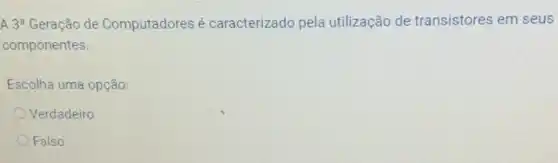 A 3^a Geração de Computadores é caracterizado pela utilização de transistores em seus
componentes.
Escolha uma opção:
Verdadeiro
Falso