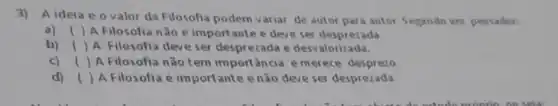 3)A ideia e o valor da Filosofia podem variar de autor para autor Segundo um pensador:
() A Filosofia nǎo é importante e deve ser desprezada.
b) ( ) A Filosofia deve ser desprezada e desvalorizada.
c) () A Filosofia não tem importancia emer ece desprezo
d) ( ) A Filosofia é importante enão deve ser desprezada.