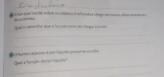 (3)A luzque incide sobre os objetos é refletida e chega até nossos olhos atravessan- do a córnea.
Qual o caminho que a luz percorre até chegar à lente?
__
(15) O humor aquoso éum líquido presente no olho.
Qual a função desse líquido?