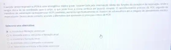 3)
A parada cardiorrespiratória (PCR)é uma emergencia médica grave, caracterizada pela interrupção subita das funçōes do coração e da respiração,onde o
sangue debade ser bombeado para o corpo, o que pode levar à morte cerebral em poucos minutos O reconhecimento precoce da PCR, seguido de
manobras de reanimação cardiopulmonar (RCP) imediatas aumenta significativamente as chances de sobrevivéncia até a chegada de atendimento médico
especializado. Dentro deste contexto assinale a alternativa que apresente os principais nitmos de PCR:
Selecione uma alternativa:
a) Assistolia e fibrilação ventricular
b) Atividade eletrica sem pulso e fibrilação atrial
c) Assistolia e fibrilação atrial
d) Atividade eletrica sem pulso e assistolia
e) Taquicardia ventricular e fibrilaçao ventricular