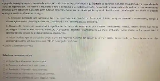 3)
A pegada ecológica mede o impacto humano no meio ambiente calculando là quantidade de recursos naturais consumidos e a capacidade da
Terra de regenerá-los . Ela reflete o equilibrio entre o consumo le a sustentabilidade destacando là necessidade de reduzir o uso excessivo de
recursos para preservar o planeta para futuras geraçōes Sobre os principais pontos que são levados em consideração no cálculo da pegada
ecológica avalia as afirmativas a seguir.
1-A crescente demanda por alimentos faz com que haja I a expansão de áreas agricultáveis as quais alteram o ecossistema , sendo a
alimentação um dos pilares que deve ser considerado no cálculo da pegada ecológica.
II Atualmente temos um percentual insignificante de meios de transporte que utilizam combustiveis fósseis reflexo direto das novas
tecnologias baseadas em motores elétricos acarretando impactos insignificantes no meio ambiente desse modo. o transporte não é
considerado no cálculo da pegada ecológica atualmente.
III-Todo produto que é concebido exige o uso de recursos naturais em maior ou menor escala desse modo, os bens de consumo sao
considerados como um dos pilares no cálculo da pegada ecológica.
Assinale a alternativa correta.
Selecione uma alternativa:
a)Somente a afirmativa Testá correta.
b)Somente a afirmativa II está correta.
c Somente a afirmative Ill está correta.
d)Somente as afirmativas lell estão corretas.
e Somente as afirmativas le III estão corretas.