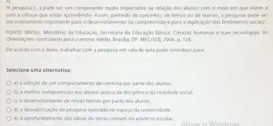 3)
"A pesquisa (...) pode ser um componente muito importante na relação dos alunos com o meio em que vivem e
com a ciência que estão aprendendo. Assim, partindo de conceitos, de temas ou de teorias, a pode ser
um instrumento importante para o desenvolvimento da compreensão e para a explicação dos fenômenos socials".
FONTE: BRASIL. Ministério da Educação. Secretaria da Educação Básica. Ciências humanas e suas tecnologias. In:
Orientaçóes curriculares para o ensino médio. Brasilia, DF:MEC/SEB, 2006. p. 126.
De acordo com o texto, trabalhar com a pesquisa em sala de aula pode contribuir para:
Selecione uma alternativa:
a) a adoção de um comportamento de cientista por parte dos alunos.
b) a melhor compreensão dos alunos acerca da disciplina e da realidade social.
c) o desenvolvimento de novas teorias por parte dos alunos.
d) a desvalorização da pesquisa realizada no espaço da universidade.
e) o aprofundamento das idelas do senso comum no universo escolar.