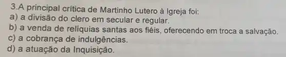 3.A principal crítica de Martinho Lutero à Igreja foi:
a) a divisão do clero em secular e regular.
b) a venda de relíquias santas aos fiéis , oferecendo em troca a salvação.
c) a cobrança de indulgências.
d) a atuação da Inquisição.