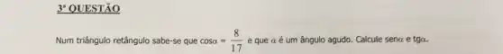 3^a QUESTÃO
Num triângulo retângulo sabe-se que cosalpha =(8)/(17) e que aé um ângulo agudo. Calcule sena e tga.