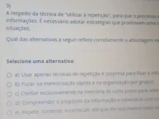 3)
A respeito da técnica de "utilizar a repetição , para que o processo
informações.necessário adotar estratégias que promovam uma c
situaçōes.
Qual das alternativas a seguir reflete corretamente a abordagem ne
Selecione uma alternativa:
a) Usar apenas técnicas de repetição e surpresa para fixar a info
b) Focar na memorização rápida e na organização por grupos.
c) Confiar exclusivamer te na memória de curto prazo para reter
d) Compreend er o propósito da informação e conectá-la com co
e) Repetir somente, o conteúdo até que ele seja memorizado se