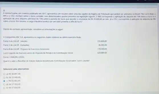 3)
A revista Exame, em matéria publicada em 2017, apresentou um resumo sobre uma das opções de Regime de Tributação que podem ser adotados no Brasil:"No Lucro Real, o
IRPJ e a CSLL incidem sobre o lucro contabil, com determinados ajustes previstos na legislação vigente O IRP) corresponde à aplicação da aliquota de 15%  sobre o lucro e a
aplicação de uma aliquota adicional de 10%  sobre a parcela do lucro que exceder o montante de Rs20.000,00 ao més. Já a CSLL corresponde a aplicação da aliquota de 9% 
sobre o lucro. Em resumo, a carga tributária tende a ser um valor próximo a 34%  do lucro."
Diante do contexto apresentado considere as informaçóes a seguir:
A Companhia ABC S.A. apresentou os seguintes dados relativos ao último exercicio findo:
Parte A do LALUR - Adiçōes
Parte A do LALUR - Exclusoes
Parte B do LALUR - Prejuizo de Exercicios Anteriores
Lucro Liquido do Exercicio antes do Imposto de Renda e da Contribuição Social
233.000,00
46.000,00
178.000,00
620.800 .00
Fonte: CANEZIN, (2020).
Qualé o valor a Recolher do tributo federal denominado Contribuição Social sobre Lucro Liquido?
Selecione uma alternativa:
a) Rs50.891,40.
b) R 55.940,00.
c) R 56.682,00
d) RS57.322,40.
e) Rs57.654,00.