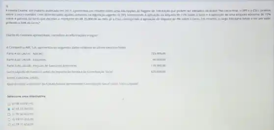 3)
A revista Exame, em matéria publicada em 2017.apresentou um resumo sobre uma das opçoes de Regime de Tributação que podem ser adotados no Brasil: "No Lucro Real o IRPJ e a CSLL incidem
sobre o lucro contabil com determinados ajustes previstos na legislação vigente. 0 IRP) corresponde à aplicação da aliquota de 15%  sobre o lucro e a aplicação de urna aliquota adicional de 10% 
sobre a parcela do lucro que exceder o montante de RS20.000,00 ao més. já a CSLL corresponde à aplicaçao da aliquota de 9%  sobre o lucro. Em resumo, a carga tributária tende a ser um valor
próximo a 34%  do lucro."
Diante do contexto apresentado considere as informaçoes a seguir:
A Companhia ABC 5 A. apresentou os seguntes dados relativos ao ultimo exercicio findo:
Parte A do LALUR Adicoes
233.000,00
Parte A do LALUR Exclusoes
46.000,00
Parte 8 do LALUR Prejuiro de Exercicos Anteriores
178.000,00
Lucro Uquido do Exercicio antes do imposto de Renda e da Contribury Social
6.20.800,00
Fonte: CANEZIN, (2020)
Qualéo valor a Recoher do tributo federal denomnado Contriburgho Social sobre Lucro Liquido?
Selecione uma alternativa
a) RS50.891,40.
b) RS55.940,00.
RS56.682,00.
d) RS57322,40.
e) RS57.654,00.